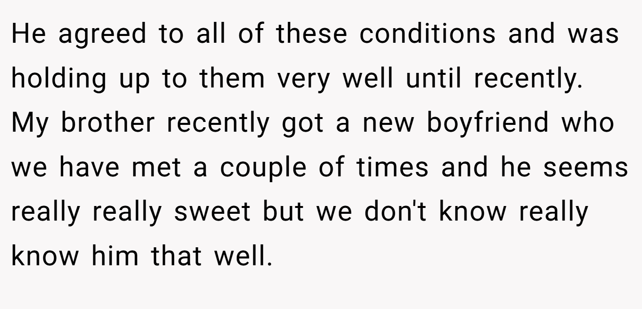 He agreed to all of these conditions and was holding up to them very well until recently. My brother recently got a new boyfriend who we have met a couple of times and he seems really really sweet but we don't know really know him that well.