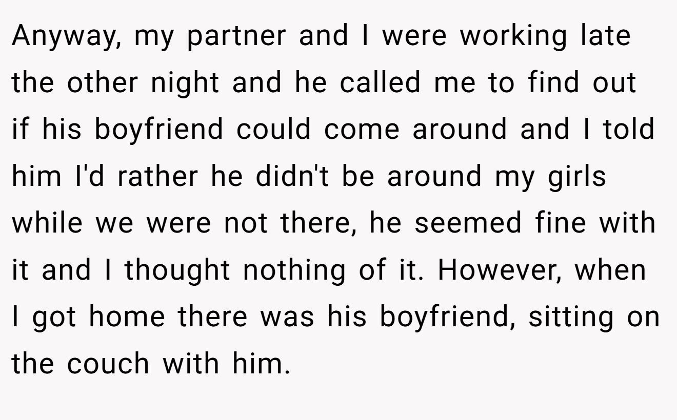 Anyway, my partner and I were working late the other night and he called me to find out if his boyfriend could come around and I told him I'd rather he didn't be around my girls while we were not there, he seemed fine with it and I thought nothing of it. However, when I got home there was his boyfriend, sitting on the couch with him.