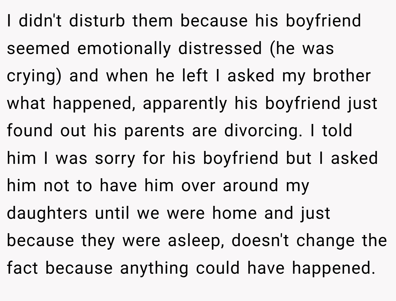 I didn't disturb them because his boyfriend seemed emotionally distressed (he was crying) and when he left I asked my brother what happened, apparently his boyfriend just found out his parents are divorcing. I told him I was sorry for his boyfriend but I asked him not to have him over around my daughters until we were home and just because they were asleep, doesn't change the fact because anything could have happened.