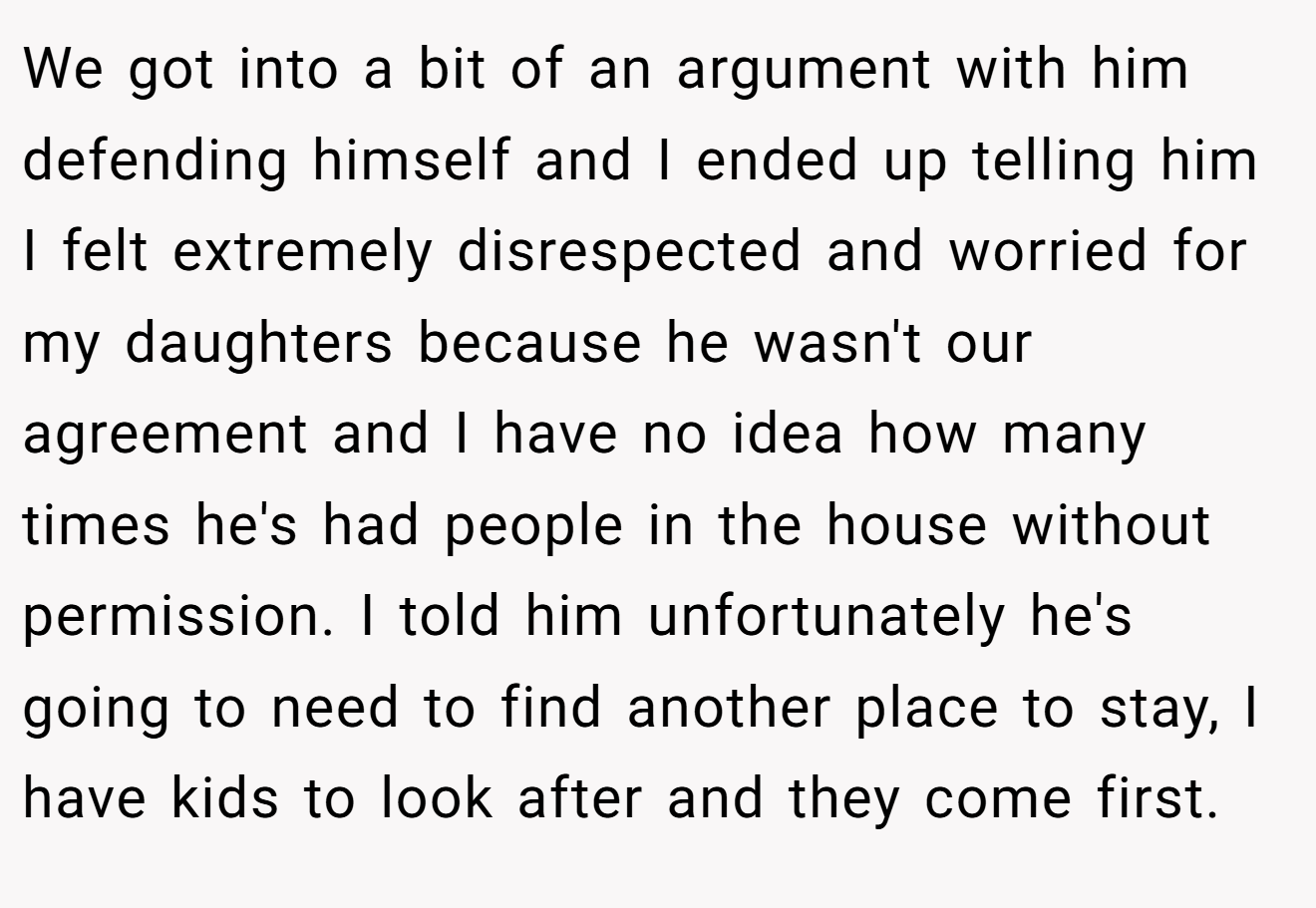 We got into a bit of an argument with him defending himself and I ended up telling him I felt extremely disrespected and worried for my daughters because he wasn't our agreement and I have no idea how many times he's had people in the house without permission. I told him unfortunately he's going to need to find another place to stay, I have kids to look after and they come first.