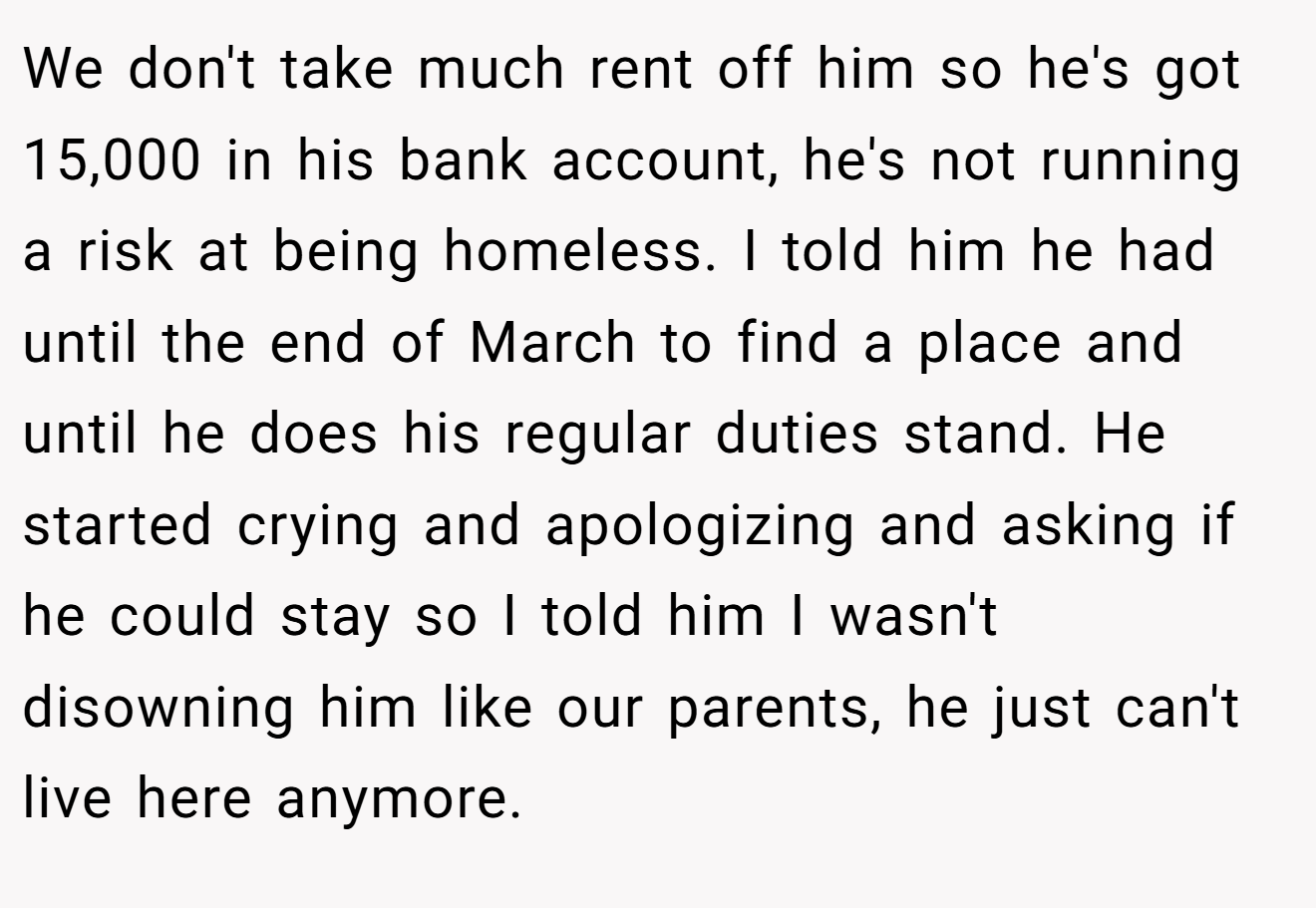 We don't take much rent off him so he's got 15,000 in his bank account, he's not running a risk at being homeless. I told him he had until the end of March to find a place and until he does his regular duties stand. He started crying and apologizing and asking if he could stay so I told him I wasn't disowning him like our parents, he just can't live here anymore.
