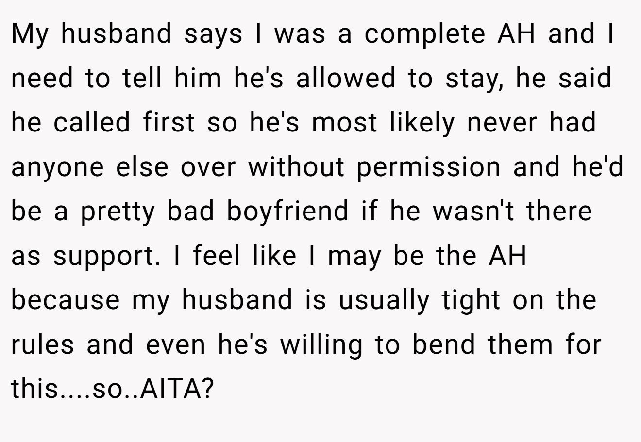 My husband says I was a complete AH and I need to tell him he's allowed to stay, he said he called first so he's most likely never had anyone else over without permission and he'd be a pretty bad boyfriend if he wasn't there as support. I feel like I may be the AH because my husband is usually tight on the rules and even he's willing to bend them for this....so..AITA?