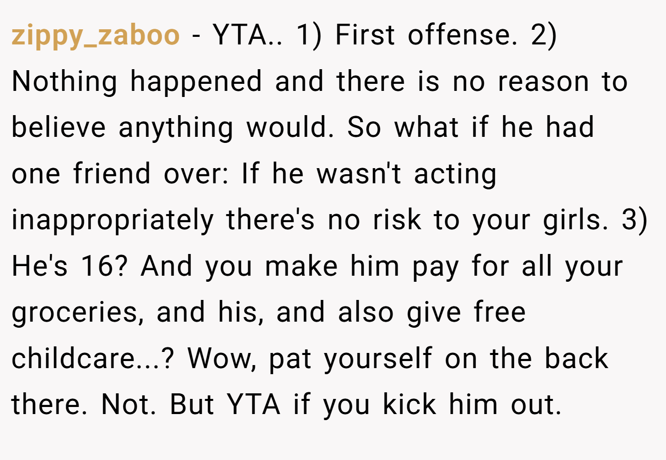 zippy_zaboo − YTA.. 1) First offense. 2) Nothing happened and there is no reason to believe anything would. So what if he had one friend over: If he wasn't acting inappropriately there's no risk to your girls. 3) He's 16? And you make him pay for all your groceries, and his, and also give free childcare...? Wow, pat yourself on the back there. Not. But YTA if you kick him out.