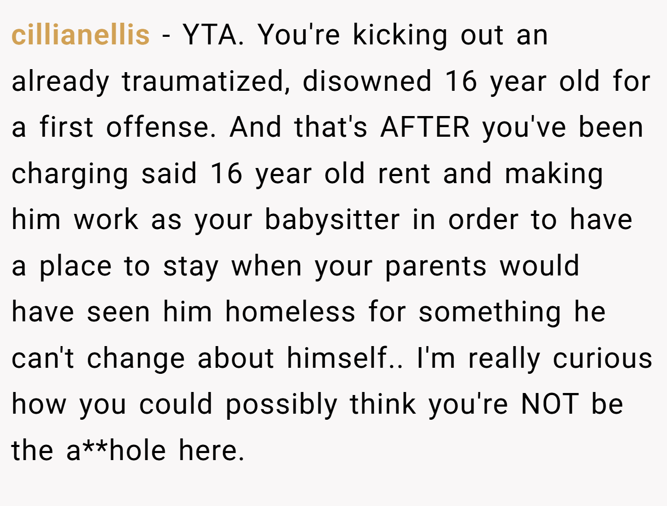 cillianellis − YTA. You're kicking out an already traumatized, disowned 16 year old for a first offense. And that's AFTER you've been charging said 16 year old rent and making him work as your babysitter in order to have a place to stay when your parents would have seen him homeless for something he can't change about himself.. I'm really curious how you could possibly think you're NOT be the a**hole here.