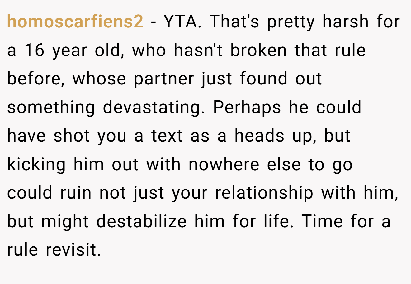 homoscarfiens2 − YTA. That's pretty harsh for a 16 year old, who hasn't broken that rule before, whose partner just found out something devastating. Perhaps he could have shot you a text as a heads up, but kicking him out with nowhere else to go could ruin not just your relationship with him, but might destabilize him for life. Time for a rule revisit.