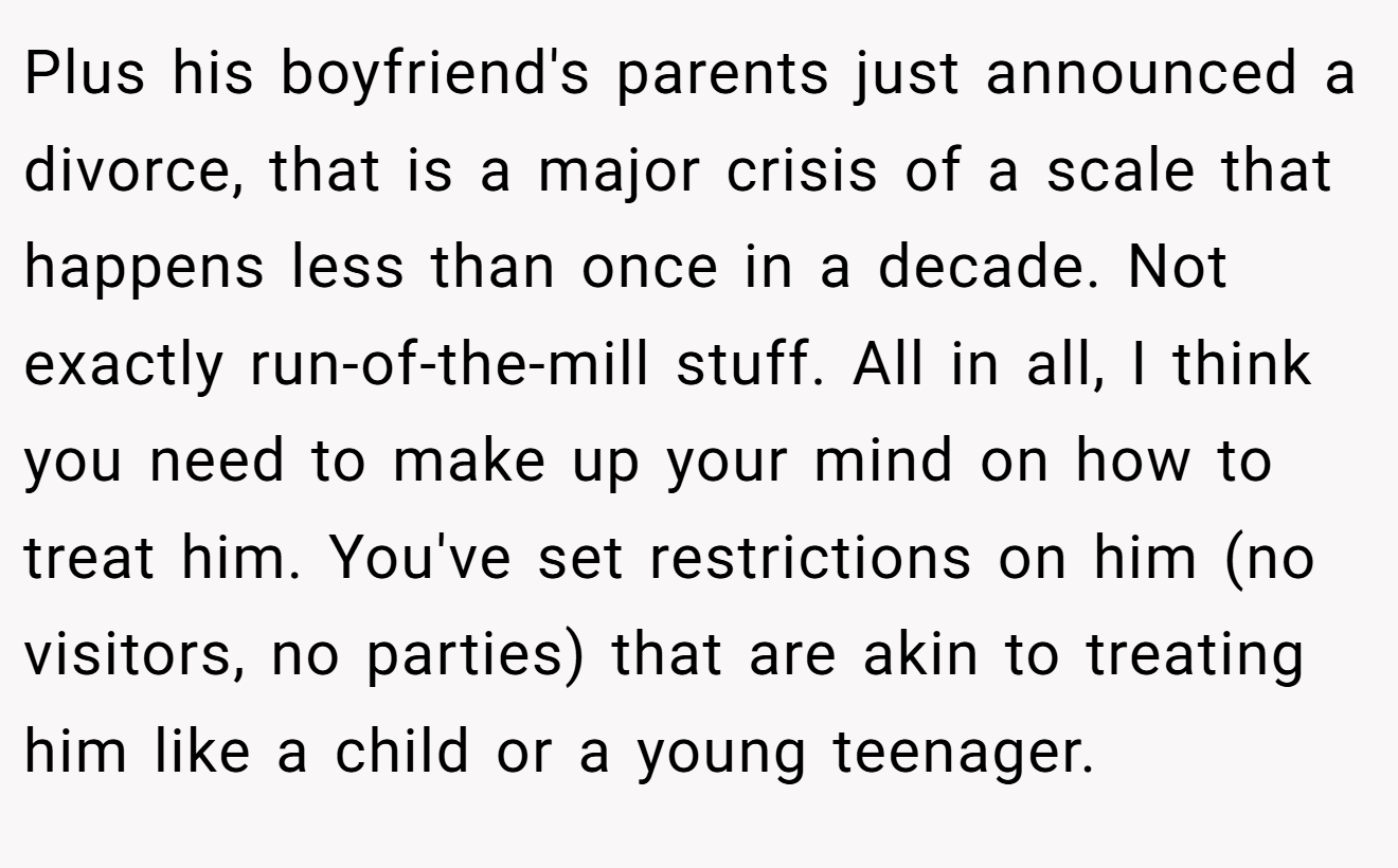 Plus his boyfriend's parents just announced a divorce, that is a major crisis of a scale that happens less than once in a decade. Not exactly run-of-the-mill stuff. All in all, I think you need to make up your mind on how to treat him. You've set restrictions on him (no visitors, no parties) that are akin to treating him like a child or a young teenager.