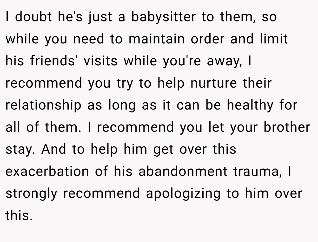 I doubt he's just a babysitter to them, so while you need to maintain order and limit his friends' visits while you're away, I recommend you try to help nurture their relationship as long as it can be healthy for all of them. I recommend you let your brother stay. And to help him get over this exacerbation of his abandonment trauma, I strongly recommend apologizing to him over this.