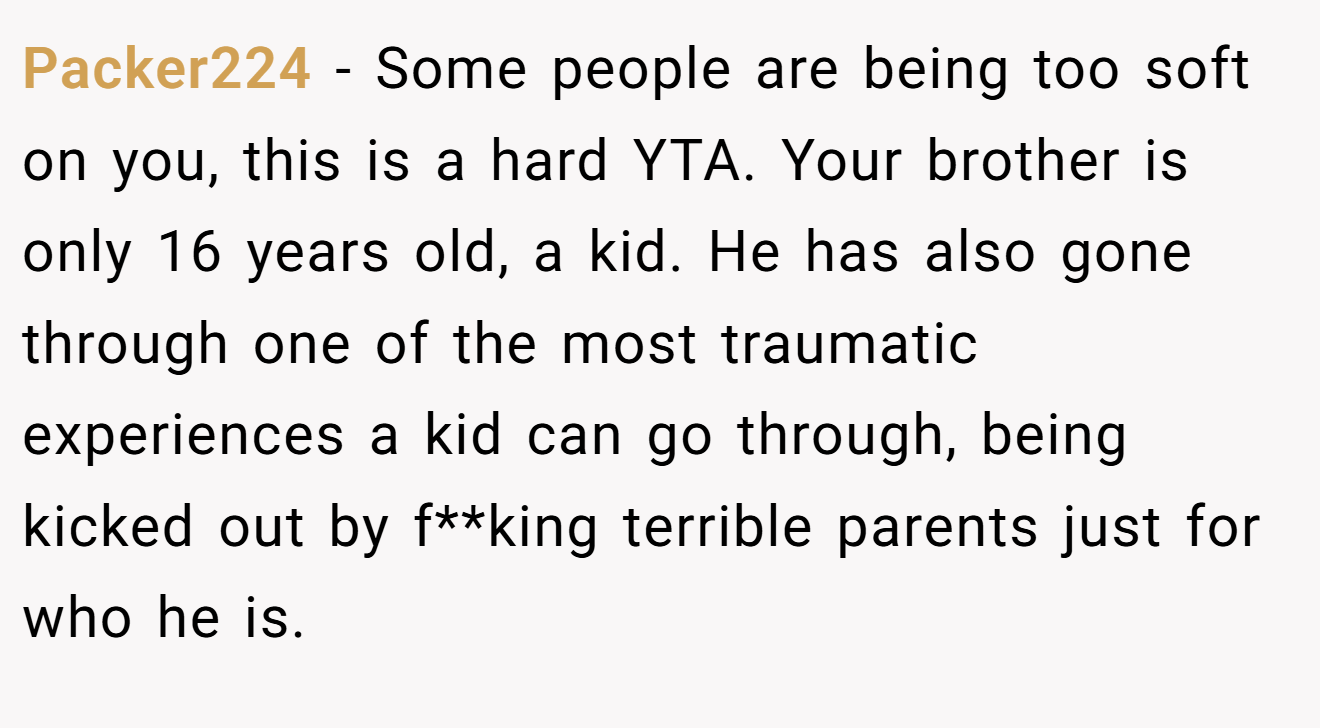 Packer224 − Some people are being too soft on you, this is a hard YTA. Your brother is only 16 years old, a kid. He has also gone through one of the most traumatic experiences a kid can go through, being kicked out by f**king terrible parents just for who he is.