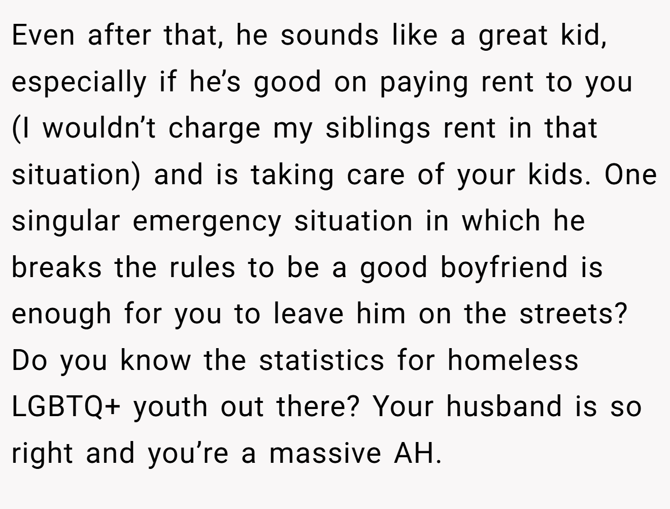 Even after that, he sounds like a great kid, especially if he’s good on paying rent to you (I wouldn’t charge my siblings rent in that situation) and is taking care of your kids. One singular emergency situation in which he breaks the rules to be a good boyfriend is enough for you to leave him on the streets? Do you know the statistics for homeless LGBTQ+ youth out there? Your husband is so right and you’re a massive AH.