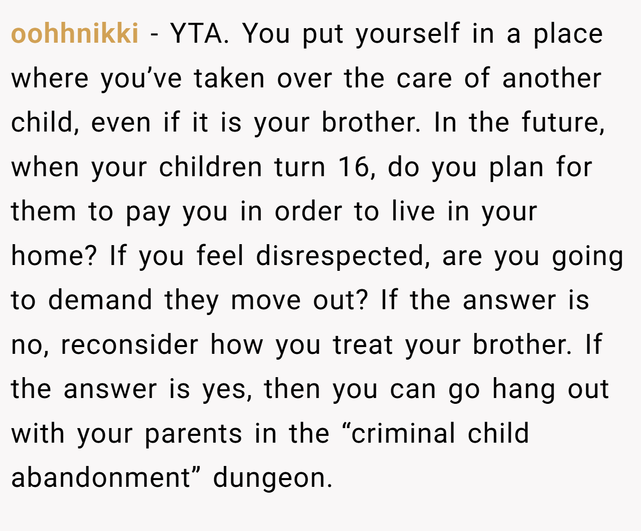 oohhnikki − YTA. You put yourself in a place where you’ve taken over the care of another child, even if it is your brother. In the future, when your children turn 16, do you plan for them to pay you in order to live in your home? If you feel disrespected, are you going to demand they move out? If the answer is no, reconsider how you treat your brother. If the answer is yes, then you can go hang out with your parents in the “criminal child abandonment” dungeon.