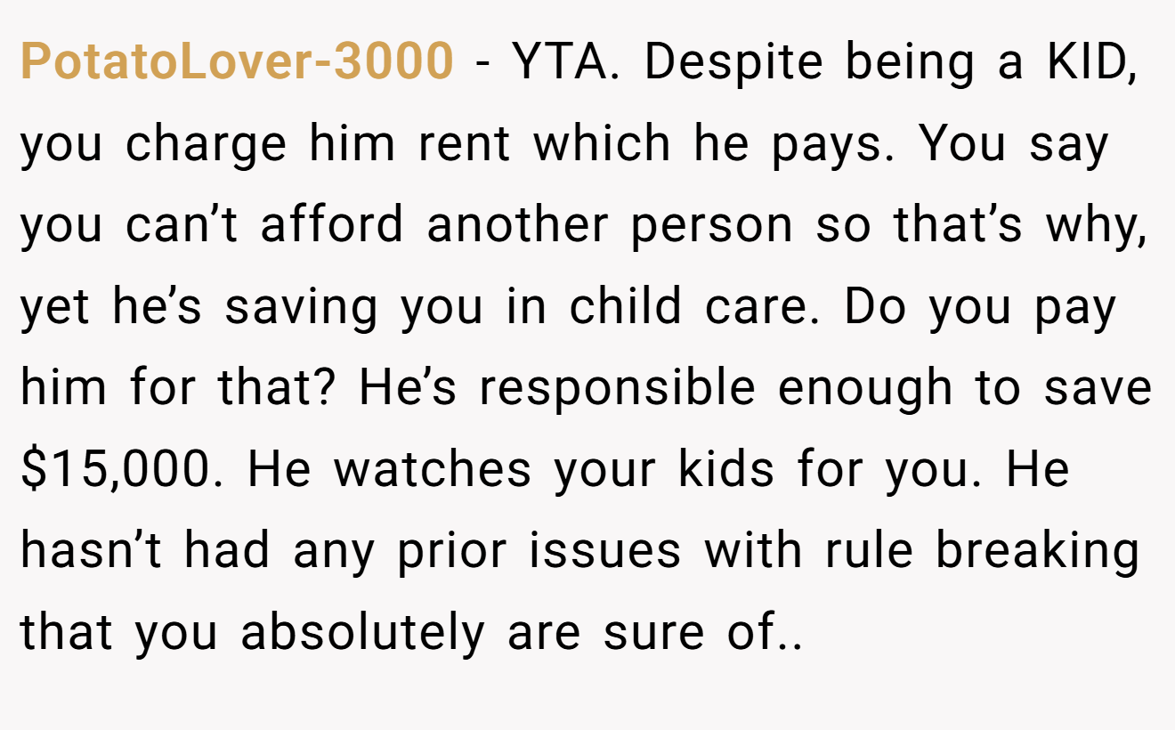 PotatoLover-3000 − YTA. Despite being a KID, you charge him rent which he pays. You say you can’t afford another person so that’s why, yet he’s saving you in child care. Do you pay him for that? He’s responsible enough to save $15,000. He watches your kids for you. He hasn’t had any prior issues with rule breaking that you absolutely are sure of..