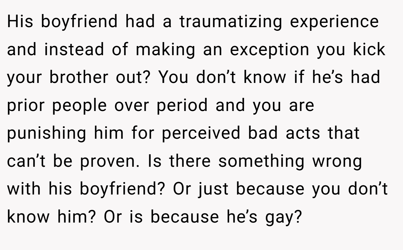 His boyfriend had a traumatizing experience and instead of making an exception you kick your brother out? You don’t know if he’s had prior people over period and you are punishing him for perceived bad acts that can’t be proven. Is there something wrong with his boyfriend? Or just because you don’t know him? Or is because he’s gay?