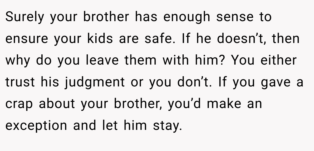 Surely your brother has enough sense to ensure your kids are safe. If he doesn’t, then why do you leave them with him? You either trust his judgment or you don’t. If you gave a crap about your brother, you’d make an exception and let him stay.