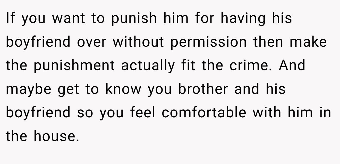 If you want to punish him for having his boyfriend over without permission then make the punishment actually fit the crime. And maybe get to know you brother and his boyfriend so you feel comfortable with him in the house.