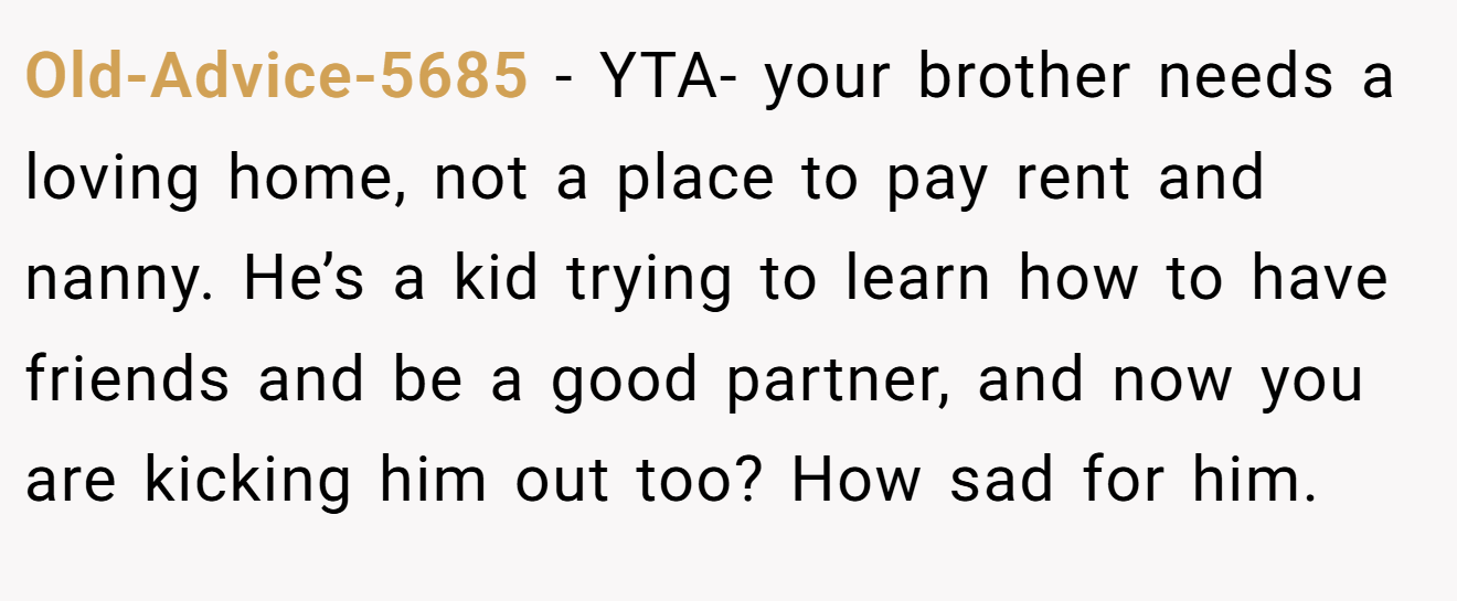 Old-Advice-5685 − YTA- your brother needs a loving home, not a place to pay rent and nanny. He’s a kid trying to learn how to have friends and be a good partner, and now you are kicking him out too? How sad for him.