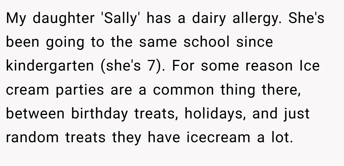 My daughter 'Sally' has a dairy allergy. She's been going to the same school since kindergarten (she's 7). For some reason Ice cream parties are a common thing there, between birthday treats, holidays, and just random treats they have icecream a lot.