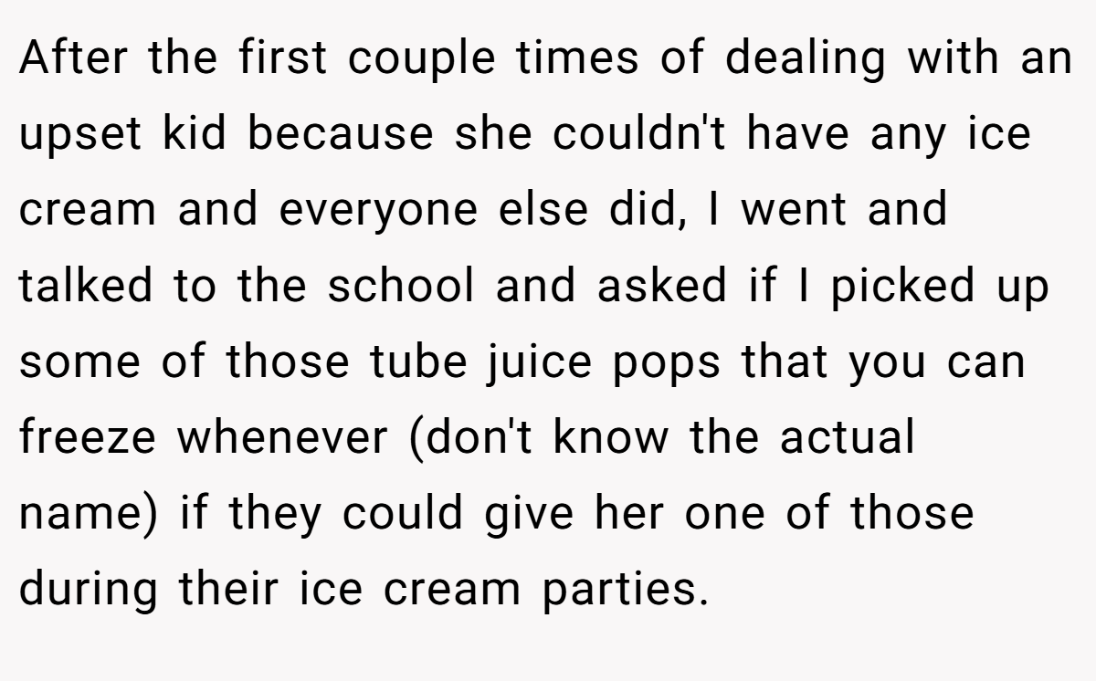 After the first couple times of dealing with an upset kid because she couldn't have any ice cream and everyone else did, I went and talked to the school and asked if I picked up some of those tube juice pops that you can freeze whenever (don't know the actual name) if they could give her one of those during their ice cream parties.