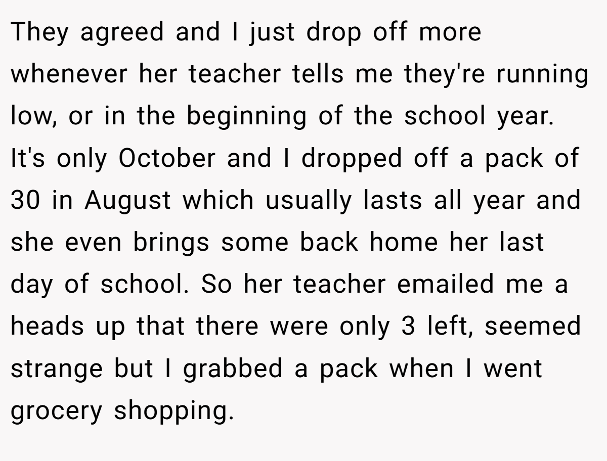 They agreed and I just drop off more whenever her teacher tells me they're running low, or in the beginning of the school year. It's only October and I dropped off a pack of 30 in August which usually lasts all year and she even brings some back home her last day of school. So her teacher emailed me a heads up that there were only 3 left, seemed strange but I grabbed a pack when I went grocery shopping.