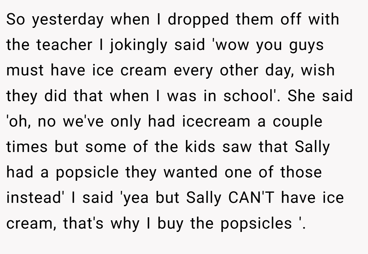 So yesterday when I dropped them off with the teacher I jokingly said 'wow you guys must have ice cream every other day, wish they did that when I was in school'. She said 'oh, no we've only had icecream a couple times but some of the kids saw that Sally had a popsicle they wanted one of those instead' I said 'yea but Sally CAN'T have ice cream, that's why I buy the popsicles '.