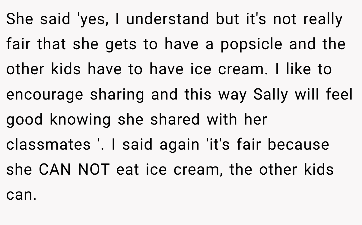She said 'yes, I understand but it's not really fair that she gets to have a popsicle and the other kids have to have ice cream. I like to encourage sharing and this way Sally will feel good knowing she shared with her classmates '. I said again 'it's fair because she CAN NOT eat ice cream, the other kids can.