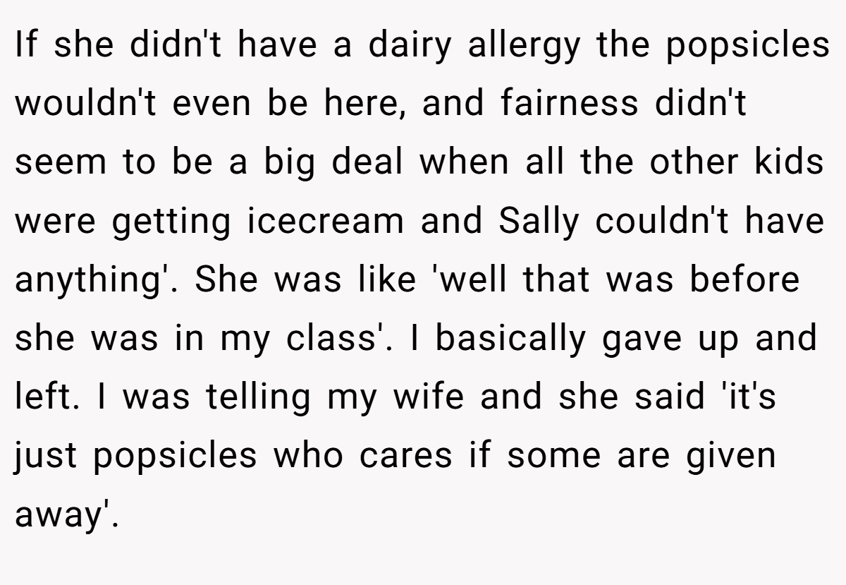 If she didn't have a dairy allergy the popsicles wouldn't even be here, and fairness didn't seem to be a big deal when all the other kids were getting icecream and Sally couldn't have anything'. She was like 'well that was before she was in my class'. I basically gave up and left. I was telling my wife and she said 'it's just popsicles who cares if some are given away'.