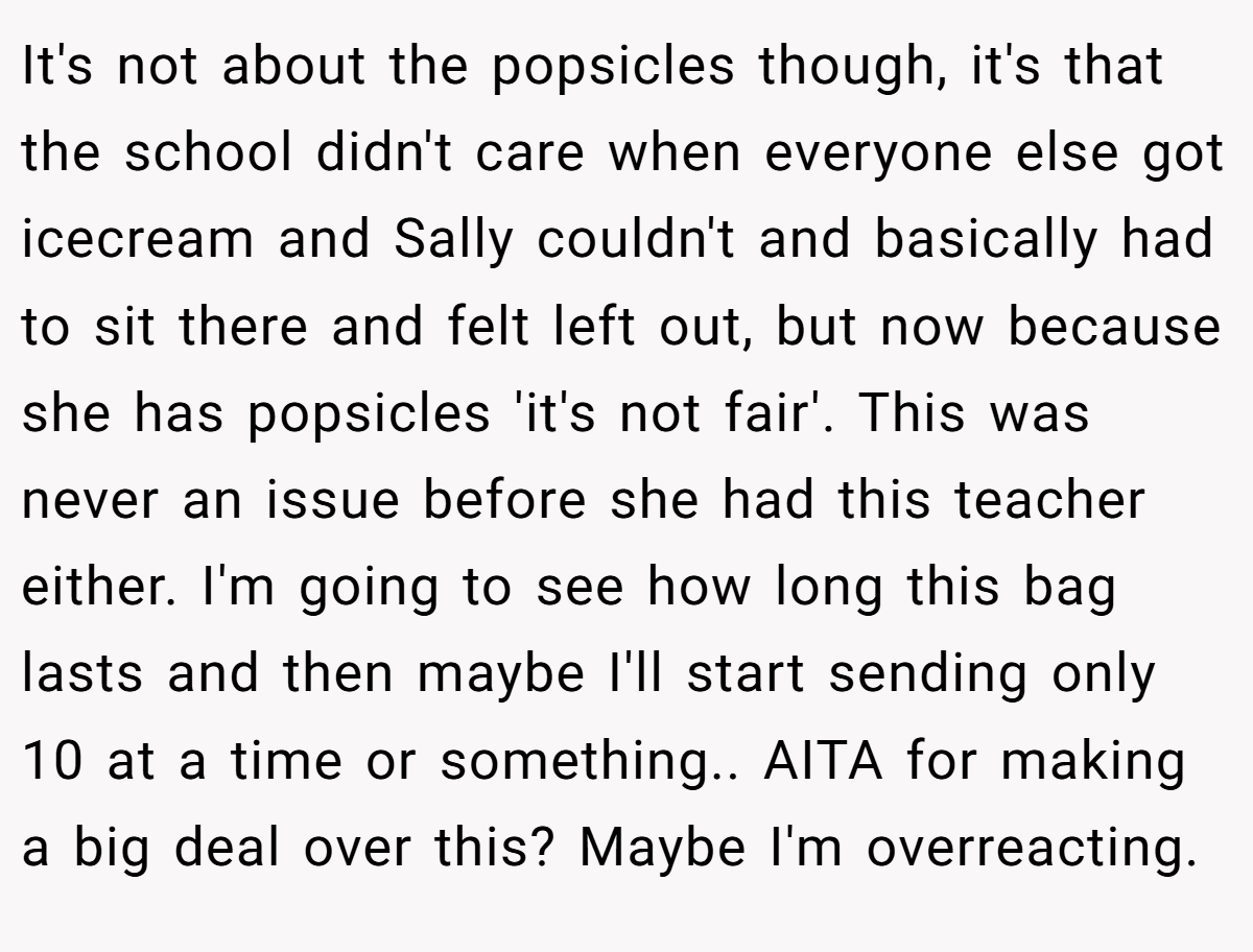 It's not about the popsicles though, it's that the school didn't care when everyone else got icecream and Sally couldn't and basically had to sit there and felt left out, but now because she has popsicles 'it's not fair'. This was never an issue before she had this teacher either. I'm going to see how long this bag lasts and then maybe I'll start sending only 10 at a time or something.. AITA for making a big deal over this? Maybe I'm overreacting.