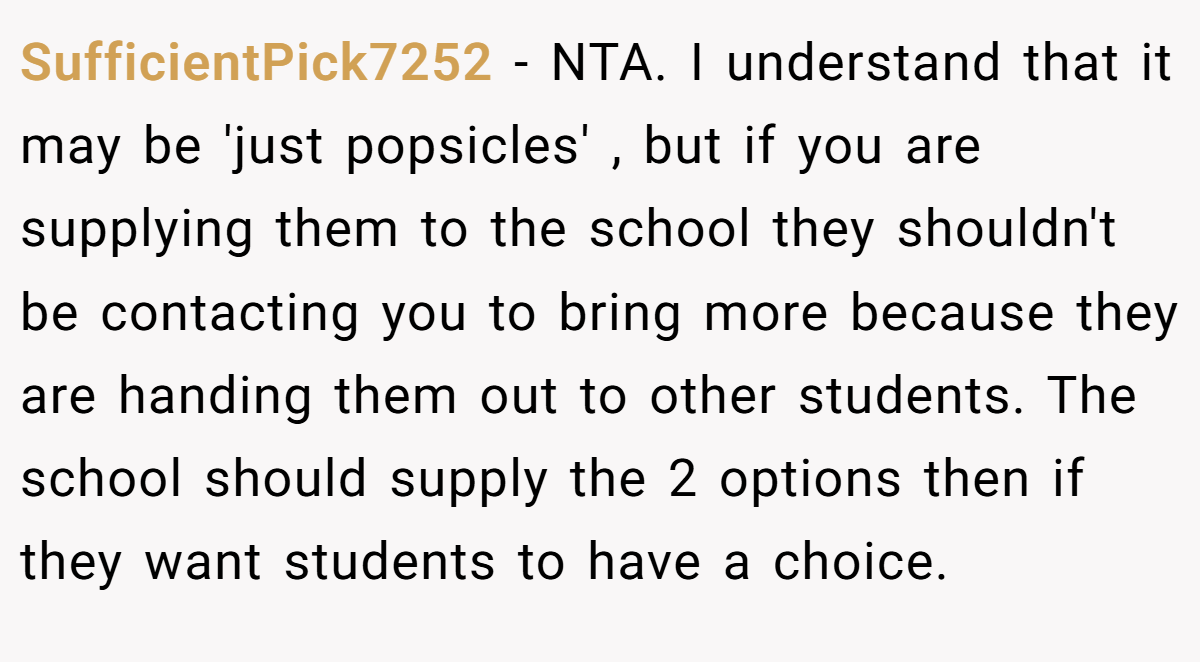 SufficientPick7252 − NTA. I understand that it may be 'just popsicles' , but if you are supplying them to the school they shouldn't be contacting you to bring more because they are handing them out to other students. The school should supply the 2 options then if they want students to have a choice.