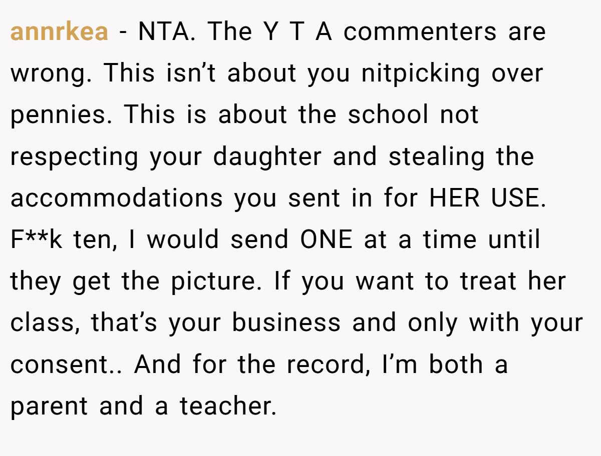 annrkea − NTA. The Y T A commenters are wrong. This isn’t about you nitpicking over pennies. This is about the school not respecting your daughter and stealing the accommodations you sent in for HER USE. F**k ten, I would send ONE at a time until they get the picture. If you want to treat her class, that’s your business and only with your consent.. And for the record, I’m both a parent and a teacher.