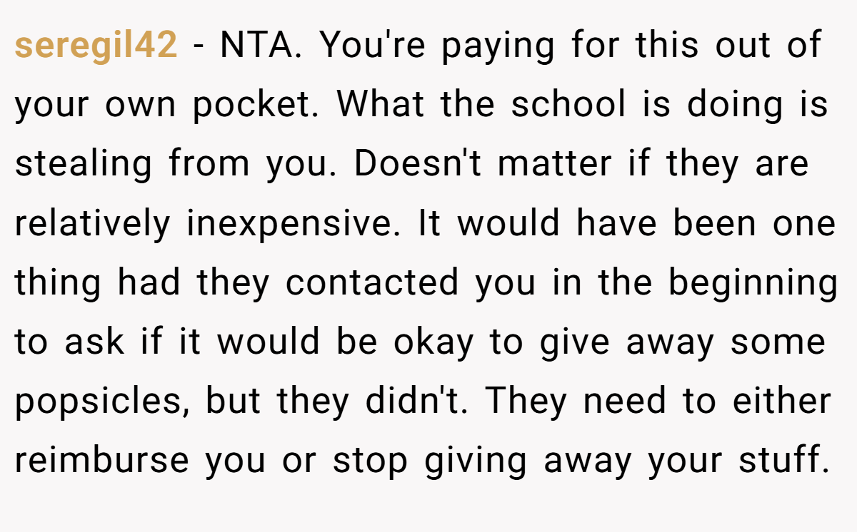 seregil42 − NTA. You're paying for this out of your own pocket. What the school is doing is stealing from you. Doesn't matter if they are relatively inexpensive. It would have been one thing had they contacted you in the beginning to ask if it would be okay to give away some popsicles, but they didn't. They need to either reimburse you or stop giving away your stuff.