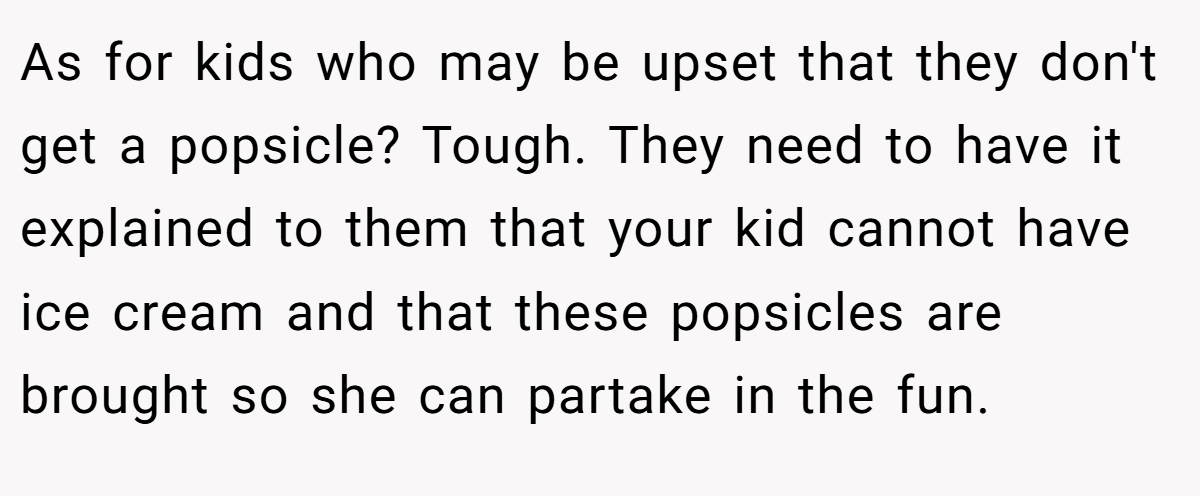 As for kids who may be upset that they don't get a popsicle? Tough. They need to have it explained to them that your kid cannot have ice cream and that these popsicles are brought so she can partake in the fun.