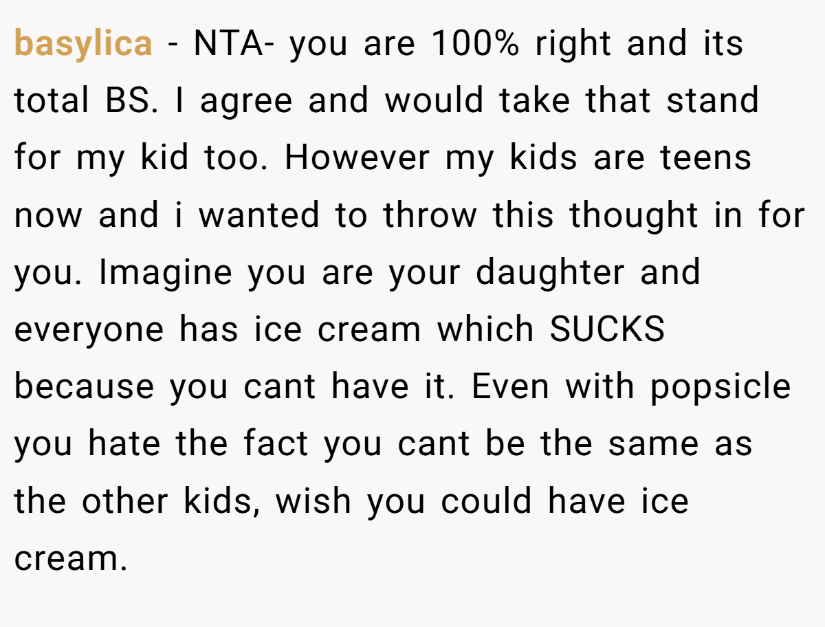 basylica − NTA- you are 100% right and its total BS. I agree and would take that stand for my kid too. However my kids are teens now and i wanted to throw this thought in for you. Imagine you are your daughter and everyone has ice cream which SUCKS because you cant have it. Even with popsicle you hate the fact you cant be the same as the other kids, wish you could have ice cream.