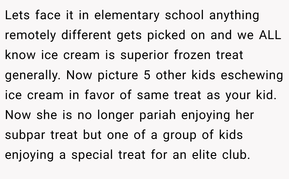 Lets face it in elementary school anything remotely different gets picked on and we ALL know ice cream is superior frozen treat generally. Now picture 5 other kids eschewing ice cream in favor of same treat as your kid. Now she is no longer pariah enjoying her subpar treat but one of a group of kids enjoying a special treat for an elite club.