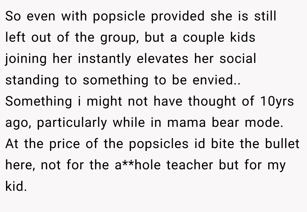 So even with popsicle provided she is still left out of the group, but a couple kids joining her instantly elevates her social standing to something to be envied.. Something i might not have thought of 10yrs ago, particularly while in mama bear mode. At the price of the popsicles id bite the bullet here, not for the a**hole teacher but for my kid.