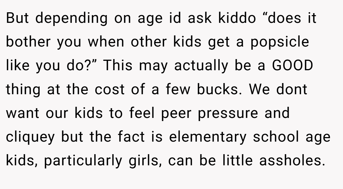 But depending on age id ask kiddo “does it bother you when other kids get a popsicle like you do?” This may actually be a GOOD thing at the cost of a few bucks. We dont want our kids to feel peer pressure and cliquey but the fact is elementary school age kids, particularly girls, can be little assholes.
