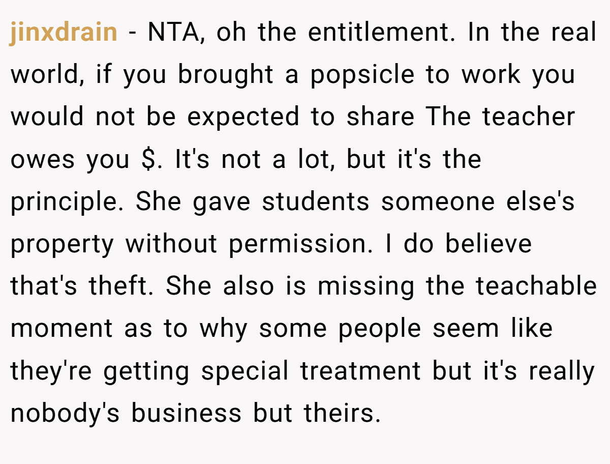 jinxdrain − NTA, oh the entitlement. In the real world, if you brought a popsicle to work you would not be expected to share The teacher owes you $. It's not a lot, but it's the principle. She gave students someone else's property without permission. I do believe that's theft. She also is missing the teachable moment as to why some people seem like they're getting special treatment but it's really nobody's business but theirs.
