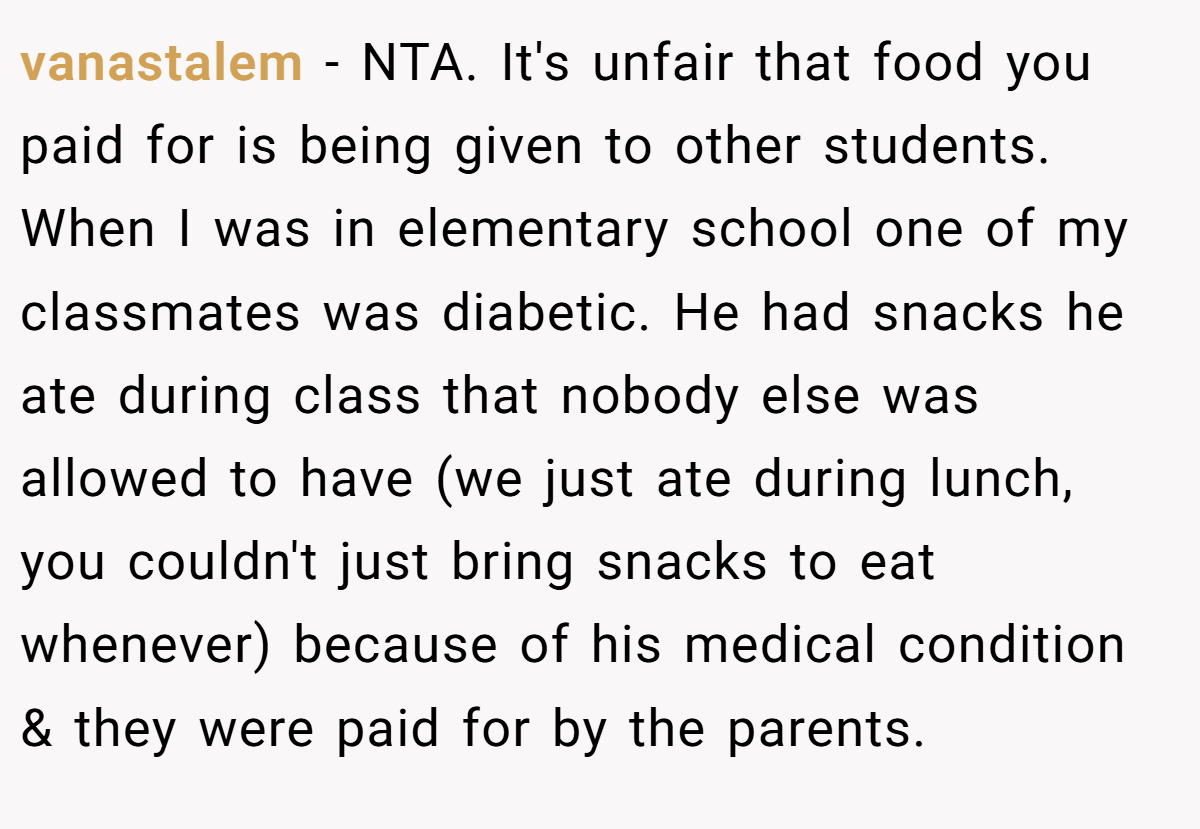 vanastalem − NTA. It's unfair that food you paid for is being given to other students. When I was in elementary school one of my classmates was diabetic. He had snacks he ate during class that nobody else was allowed to have (we just ate during lunch, you couldn't just bring snacks to eat whenever) because of his medical condition & they were paid for by the parents.
