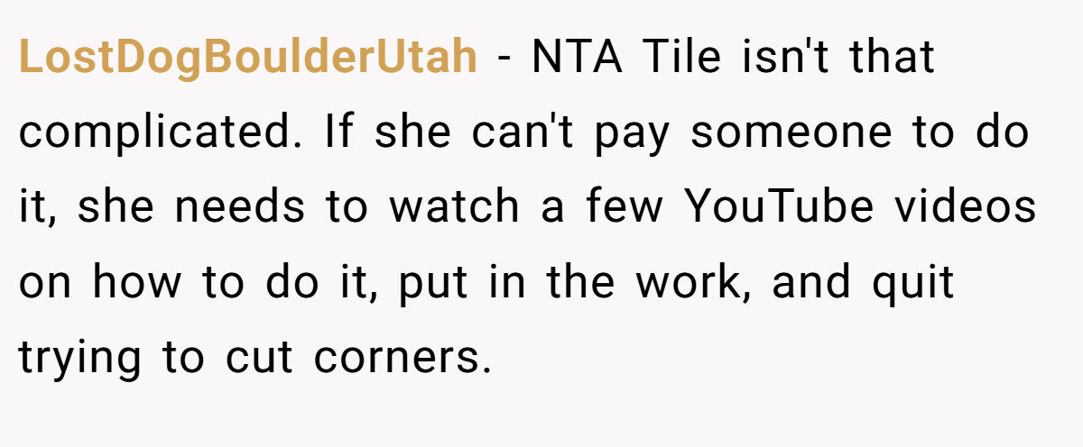 LostDogBoulderUtah − NTA Tile isn't that complicated. If she can't pay someone to do it, she needs to watch a few YouTube videos on how to do it, put in the work, and quit trying to cut corners.