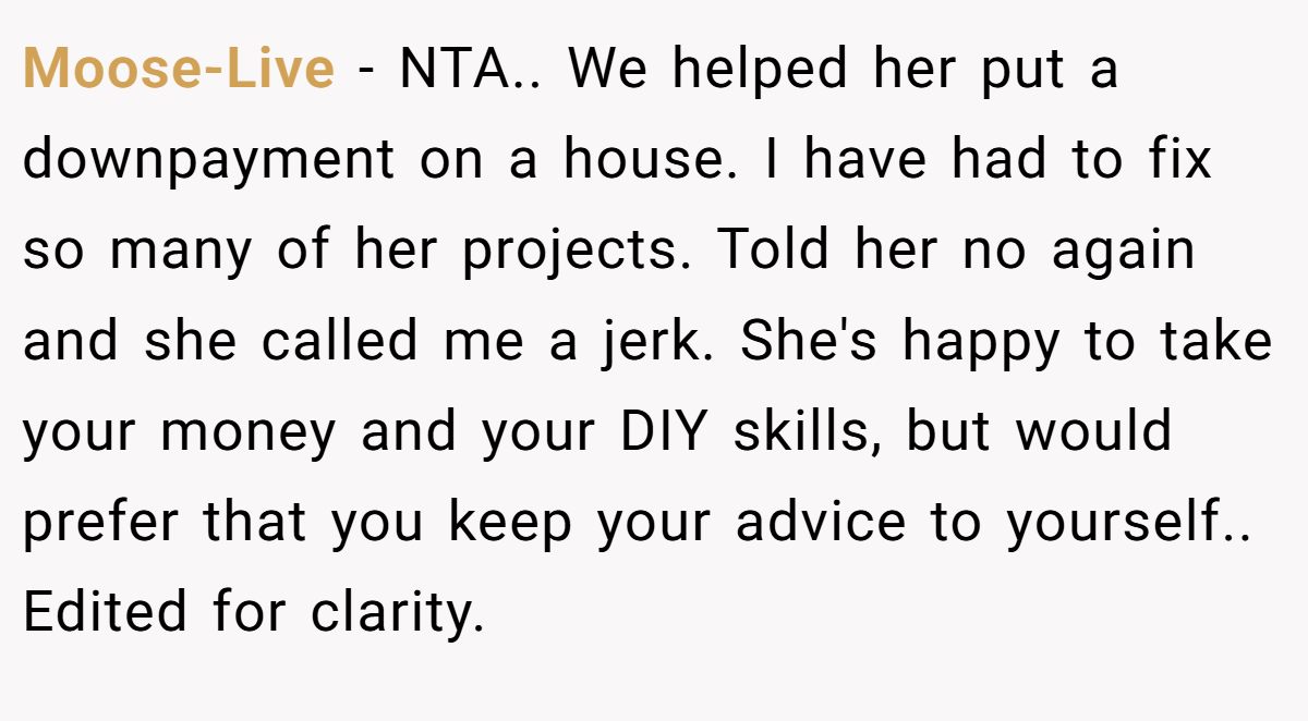 Moose-Live − NTA.. We helped her put a downpayment on a house. I have had to fix so many of her projects. Told her no again and she called me a jerk. She's happy to take your money and your DIY skills, but would prefer that you keep your advice to yourself.. Edited for clarity.