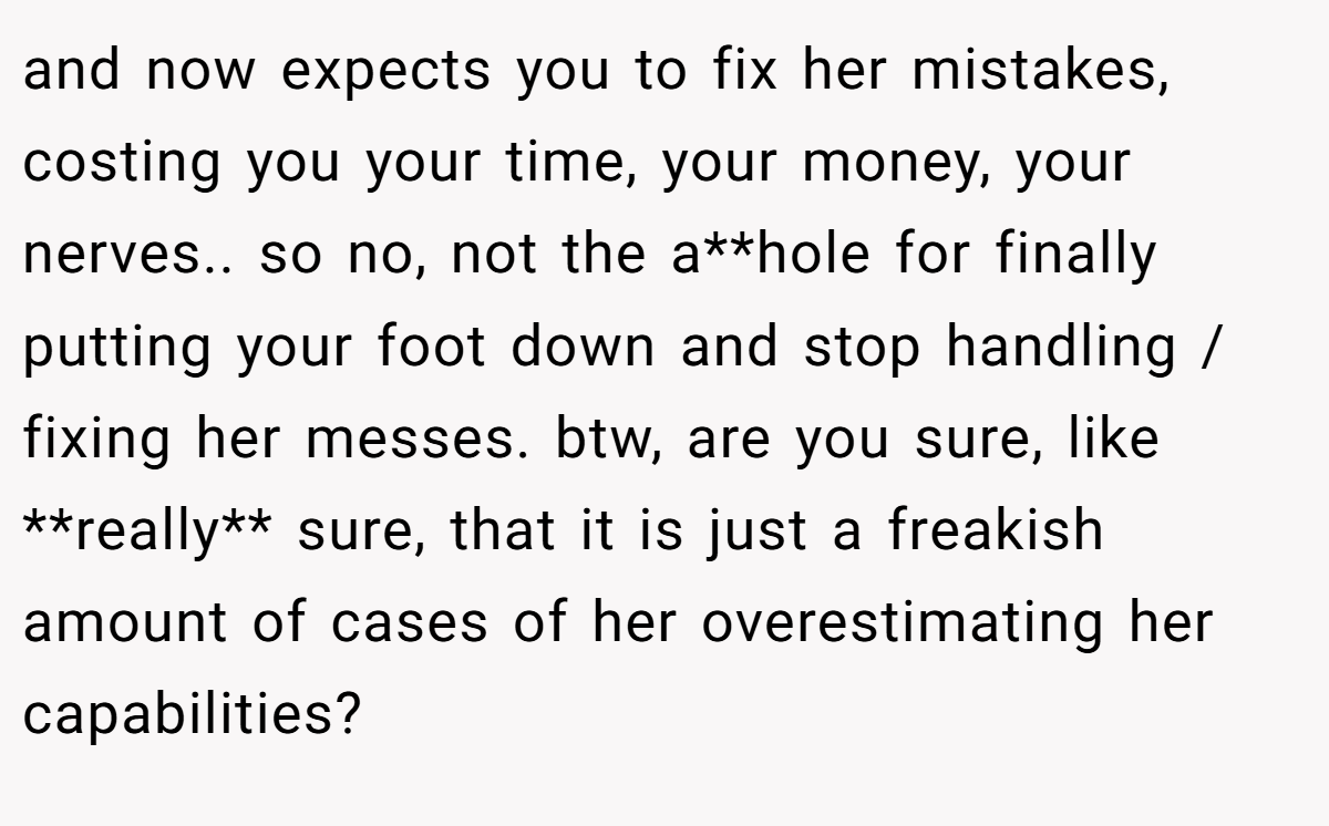 and now expects you to fix her mistakes, costing you your time, your money, your nerves.. so no, not the a**hole for finally putting your foot down and stop handling / fixing her messes. btw, are you sure, like **really** sure, that it is just a freakish amount of cases of her overestimating her capabilities?