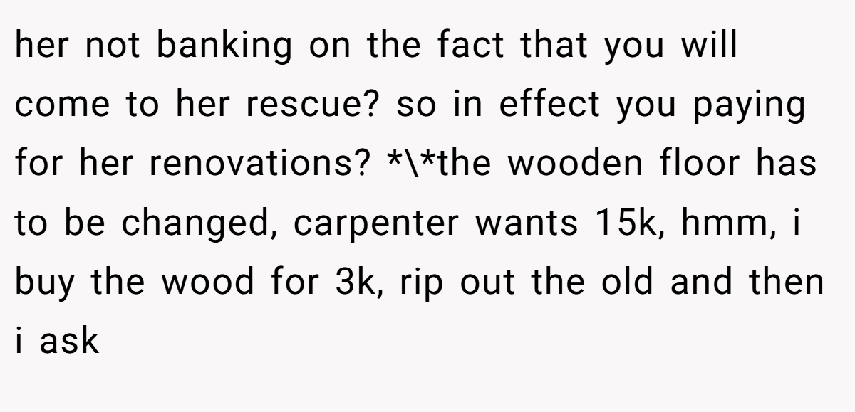 her not banking on the fact that you will come to her rescue? so in effect you paying for her renovations? *\*the wooden floor has to be changed, carpenter wants 15k, hmm, i buy the wood for 3k, rip out the old and then i ask