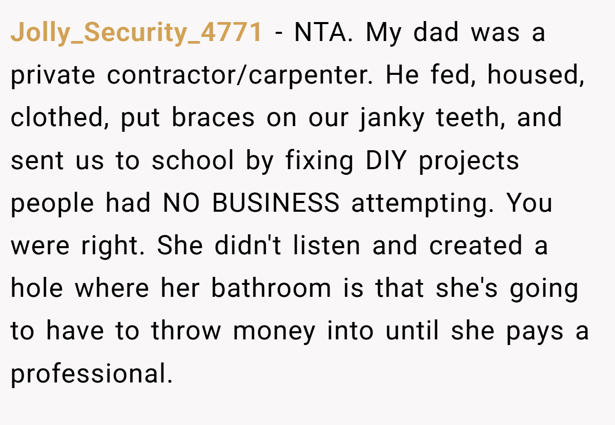 Jolly_Security_4771 − NTA. My dad was a private contractor/carpenter. He fed, housed, clothed, put braces on our janky teeth, and sent us to school by fixing DIY projects people had NO BUSINESS attempting. You were right. She didn't listen and created a hole where her bathroom is that she's going to have to throw money into until she pays a professional.