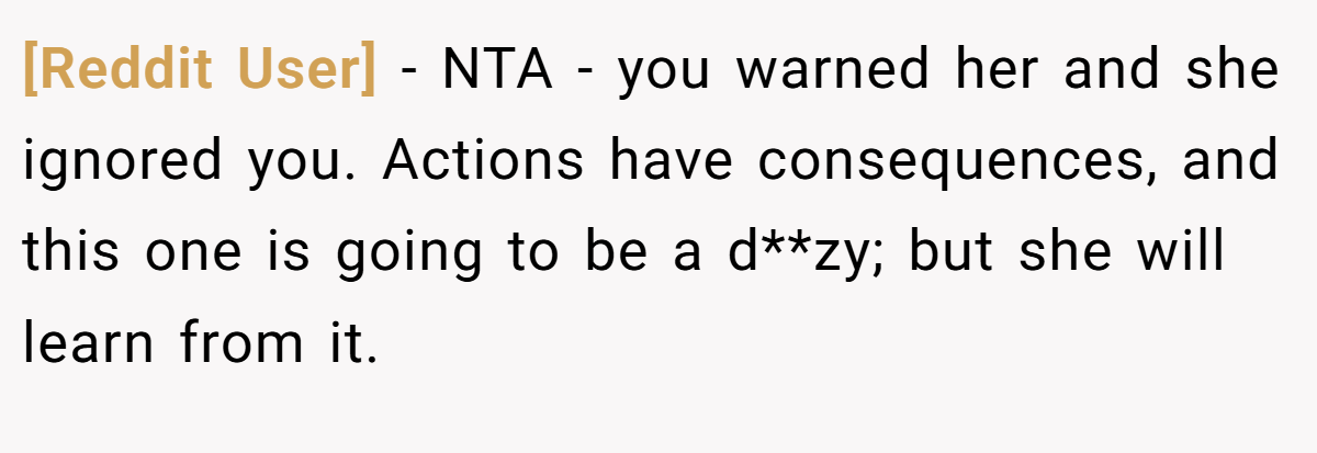 [Reddit User] − NTA - you warned her and she ignored you. Actions have consequences, and this one is going to be a d**zy; but she will learn from it.