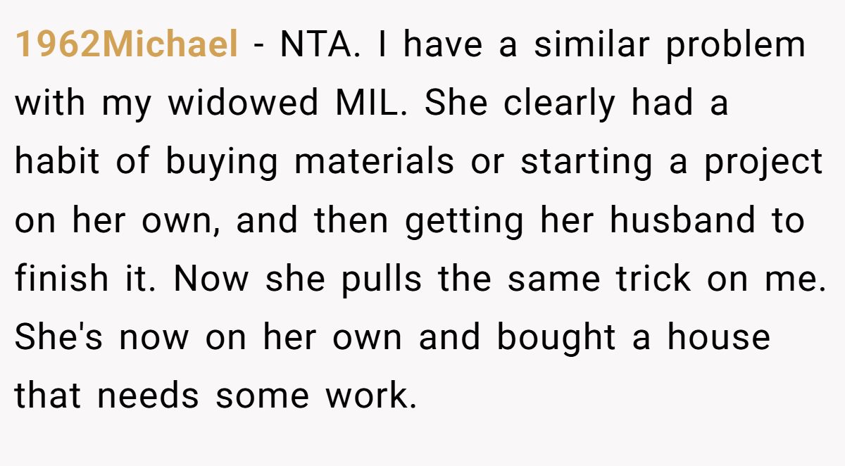 1962Michael − NTA. I have a similar problem with my widowed MIL. She clearly had a habit of buying materials or starting a project on her own, and then getting her husband to finish it. Now she pulls the same trick on me. She's now on her own and bought a house that needs some work.