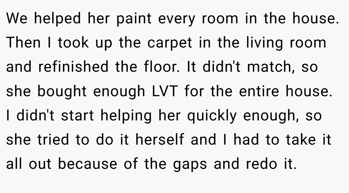 We helped her paint every room in the house. Then I took up the carpet in the living room and refinished the floor. It didn't match, so she bought enough LVT for the entire house. I didn't start helping her quickly enough, so she tried to do it herself and I had to take it all out because of the gaps and redo it.