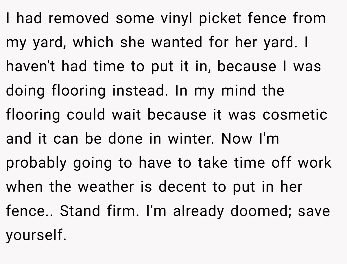 I had removed some vinyl picket fence from my yard, which she wanted for her yard. I haven't had time to put it in, because I was doing flooring instead. In my mind the flooring could wait because it was cosmetic and it can be done in winter. Now I'm probably going to have to take time off work when the weather is decent to put in her fence.. Stand firm. I'm already doomed; save yourself.