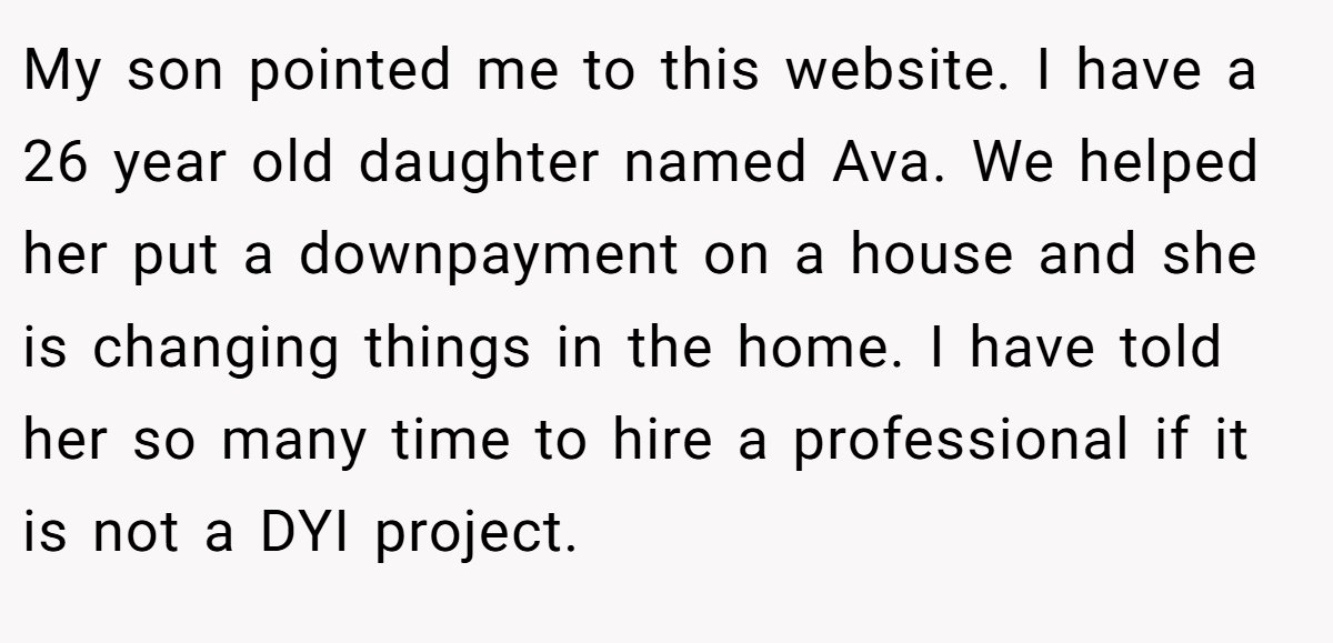 My son pointed me to this website. I have a 26 year old daughter named Ava. We helped her put a downpayment on a house and she is changing things in the home. I have told her so many time to hire a professional if it is not a DYI project.