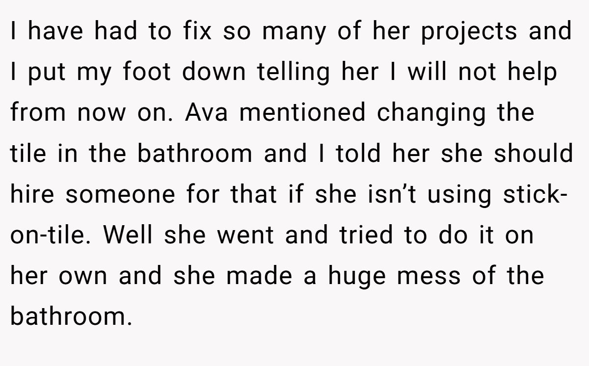 I have had to fix so many of her projects and I put my foot down telling her I will not help from now on. Ava mentioned changing the tile in the bathroom and I told her she should hire someone for that if she isn’t using stick-on-tile. Well she went and tried to do it on her own and she made a huge mess of the bathroom.