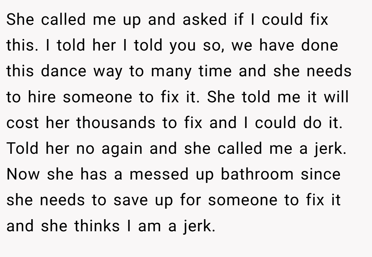 She called me up and asked if I could fix this. I told her I told you so, we have done this dance way to many time and she needs to hire someone to fix it. She told me it will cost her thousands to fix and I could do it. Told her no again and she called me a jerk. Now she has a messed up bathroom since she needs to save up for someone to fix it and she thinks I am a jerk.