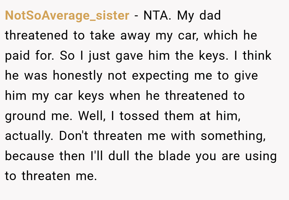 NotSoAverage_sister − NTA. My dad threatened to take away my car, which he paid for. So I just gave him the keys. I think he was honestly not expecting me to give him my car keys when he threatened to ground me. Well, I tossed them at him, actually. Don't threaten me with something, because then I'll dull the blade you are using to threaten me.