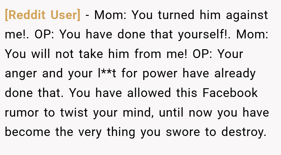[Reddit User] − Mom: You turned him against me!. OP: You have done that yourself!. Mom: You will not take him from me! OP: Your anger and your l**t for power have already done that. You have allowed this Facebook rumor to twist your mind, until now you have become the very thing you swore to destroy.